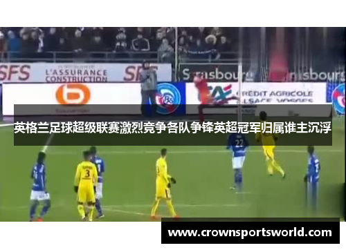 英格兰足球超级联赛激烈竞争各队争锋英超冠军归属谁主沉浮 英格兰足球超级联赛激烈竞争各队争锋英超冠军归属谁主沉浮